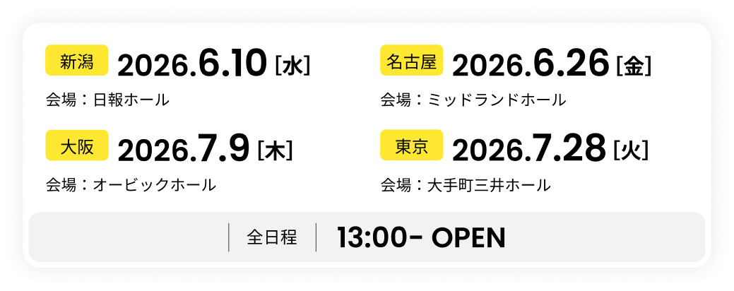 【新潟】2026.6.10（水）会場：日報ホール【名古屋】2026.6.26（金）会場：ミッドランドホール【大阪】2026.7.9（木）会場：オービックホール【東京】2026.7.28（火）会場：大手町三井ホール　【全日程】13:00-OPEN